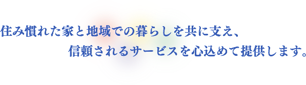 住み慣れた家と地域での暮らしを共に支え、信頼されるサービスを心込めて提供します。