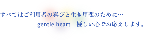 すべてはご利用者の喜びと生き甲斐のために…　gentle heart　優しい心でお応えします。