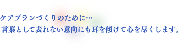 ケアプランづくりのために…　言葉として表れない意向にも耳を傾けて心を尽くします。